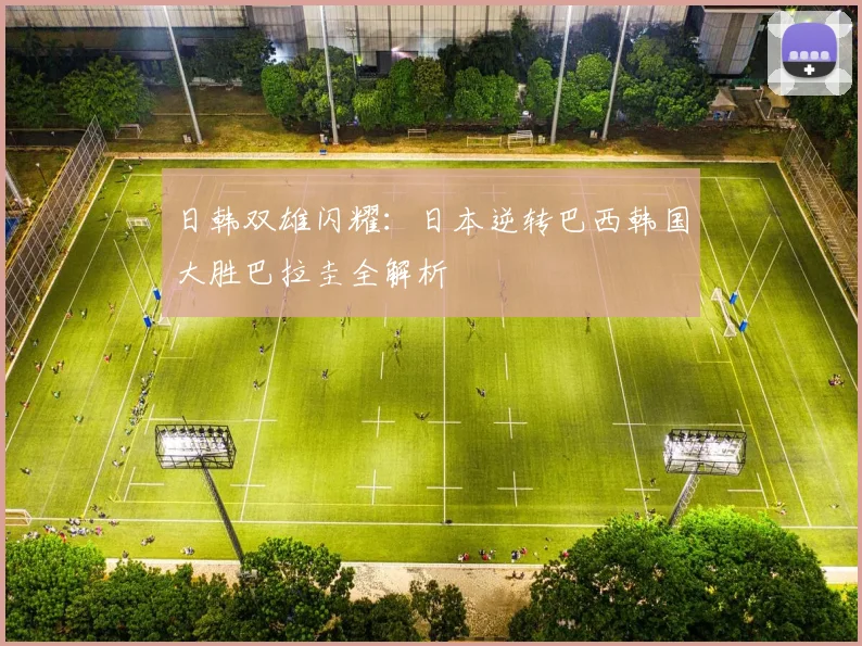 日韩双雄闪耀：日本逆转巴西韩国大胜巴拉圭全解析